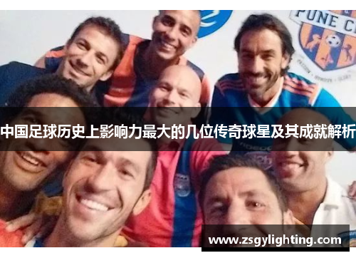 中国足球历史上影响力最大的几位传奇球星及其成就解析