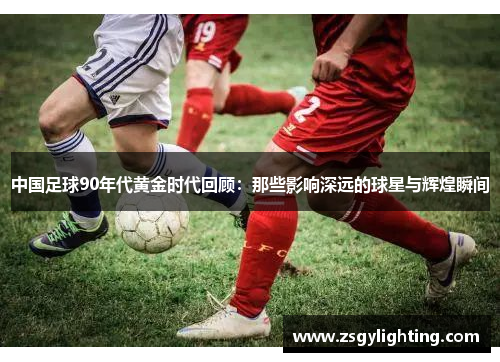 中国足球90年代黄金时代回顾：那些影响深远的球星与辉煌瞬间