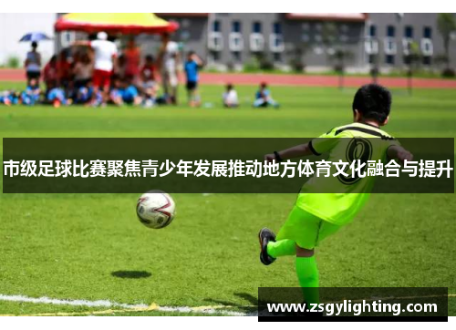 市级足球比赛聚焦青少年发展推动地方体育文化融合与提升